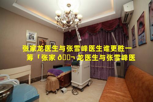 张家龙医生与张雪峰医生谁更胜一筹「张家 🐬 龙医生与张雪峰医生谁更胜一筹呢」